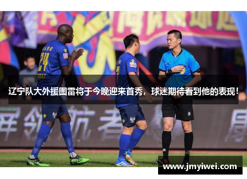 辽宁队大外援图雷将于今晚迎来首秀，球迷期待看到他的表现！